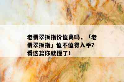 老翡翠扳指价值高吗，「老翡翠扳指」值不值得入手？看这篇你就懂了！