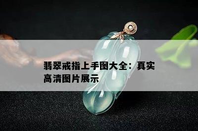 翡翠戒指上手图大全：真实高清图片展示