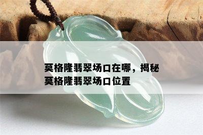 莫格隆翡翠场口在哪，揭秘莫格隆翡翠场口位置