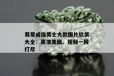 翡翠戒指男士大款图片欣赏大全：高清美图、视频一网打尽