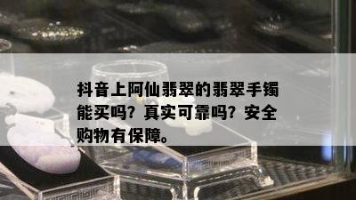 抖音上阿仙翡翠的翡翠手镯能买吗？真实可靠吗？安全购物有保障。