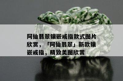 阿仙翡翠镶嵌戒指款式图片欣赏，「阿仙翡翠」新款镶嵌戒指，精致美图欣赏