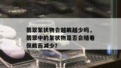 翡翠絮状物会越戴越少吗，翡翠中的絮状物是否会随着佩戴而减少？