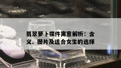 翡翠萝卜摆件寓意解析：含义、图片及适合女生的选择