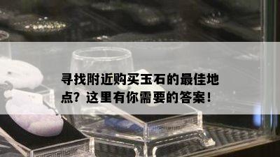 寻找附近购买玉石的更佳地点？这里有你需要的答案！