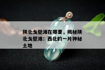 陕北戈壁滩在哪里，揭秘陕北戈壁滩：西北的一片神秘土地