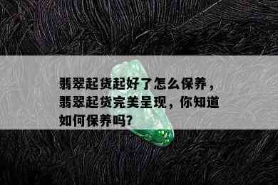 翡翠起货起好了怎么保养，翡翠起货完美呈现，你知道如何保养吗？