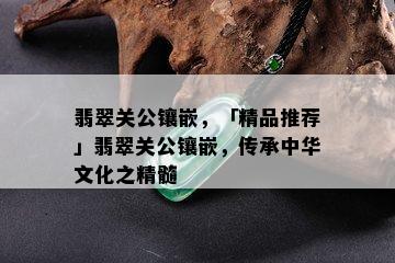 翡翠关公镶嵌，「精品推荐」翡翠关公镶嵌，传承中华文化之精髓