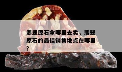 翡翠原石拿哪里去卖，翡翠原石的更佳销售地点在哪里？