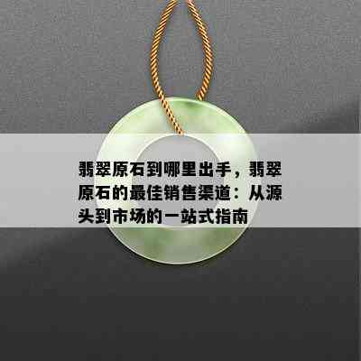 翡翠原石到哪里出手，翡翠原石的更佳销售渠道：从源头到市场的一站式指南