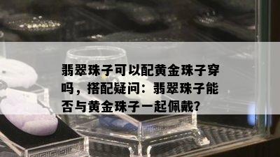 翡翠珠子可以配黄金珠子穿吗，搭配疑问：翡翠珠子能否与黄金珠子一起佩戴？