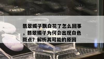 翡翠镯子飘白花了怎么回事，翡翠镯子为何会出现白色斑点？解析其可能的原因