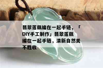 翡翠莲藕编在一起手链，「DIY手工制作」翡翠莲藕编在一起手链，清新自然美不胜收