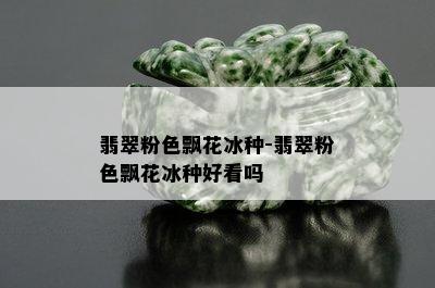 翡翠粉色飘花冰种-翡翠粉色飘花冰种好看吗