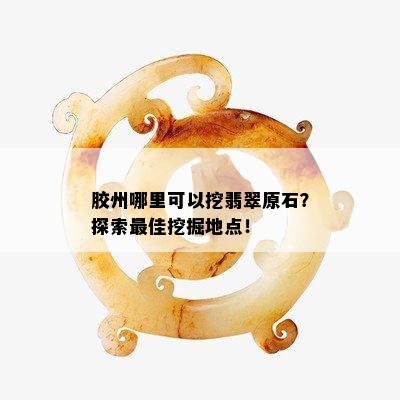 胶州哪里可以挖翡翠原石？探索更佳挖掘地点！