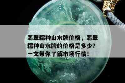 翡翠糯种山水牌价格，翡翠糯种山水牌的价格是多少？一文带你了解市场行情！