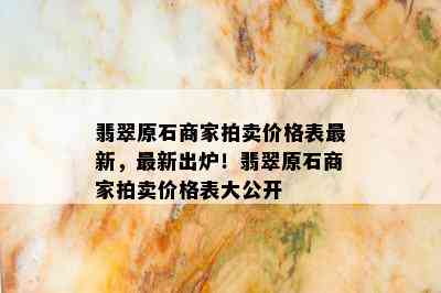 翡翠原石商家拍卖价格表最新，最新出炉！翡翠原石商家拍卖价格表大公开