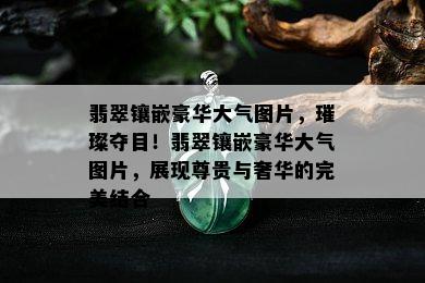 翡翠镶嵌豪华大气图片，璀璨夺目！翡翠镶嵌豪华大气图片，展现尊贵与奢华的完美结合