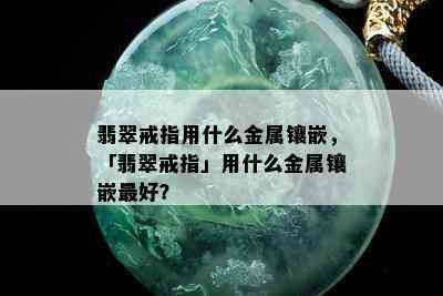 翡翠戒指用什么金属镶嵌，「翡翠戒指」用什么金属镶嵌更好？