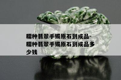 糯种翡翠手镯原石到成品-糯种翡翠手镯原石到成品多少钱