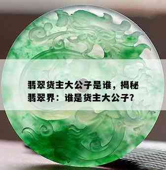 翡翠货主大公子是谁，揭秘翡翠界：谁是货主大公子？