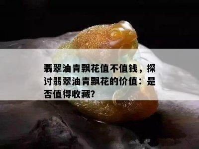 翡翠油青飘花值不值钱，探讨翡翠油青飘花的价值：是否值得收藏？