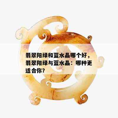 翡翠阳绿和蓝水晶哪个好，翡翠阳绿与蓝水晶：哪种更适合你？