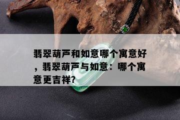 翡翠葫芦和如意哪个寓意好，翡翠葫芦与如意：哪个寓意更吉祥？