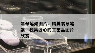 翡翠笔架图片，精美翡翠笔架：独具匠心的工艺品图片欣赏