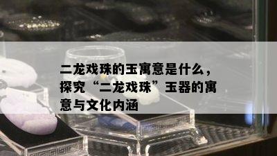 二龙戏珠的玉寓意是什么，探究“二龙戏珠”玉器的寓意与文化内涵