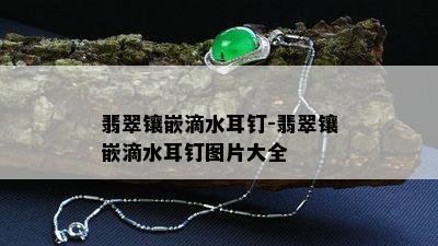 翡翠镶嵌滴水耳钉-翡翠镶嵌滴水耳钉图片大全