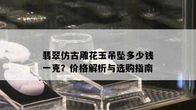 翡翠仿古雕花玉吊坠多少钱一克？价格解析与选购指南