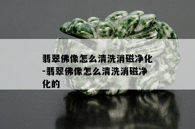 翡翠佛像怎么清洗消磁净化-翡翠佛像怎么清洗消磁净化的