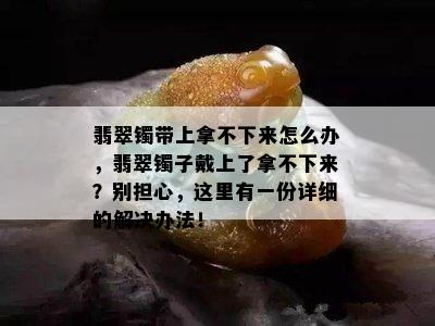 翡翠镯带上拿不下来怎么办，翡翠镯子戴上了拿不下来？别担心，这里有一份详细的解决办法！