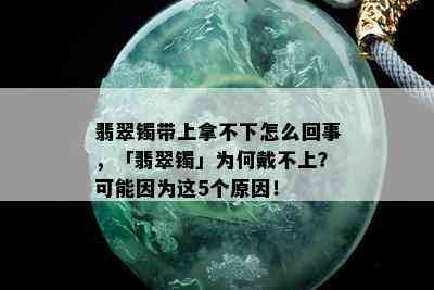 翡翠镯带上拿不下怎么回事，「翡翠镯」为何戴不上？可能因为这5个原因！