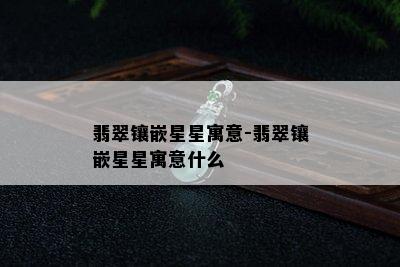 翡翠镶嵌星星寓意-翡翠镶嵌星星寓意什么