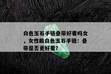 白色玉石手链叠带好看吗女，女性戴白色玉石手链：叠带是否更好看？