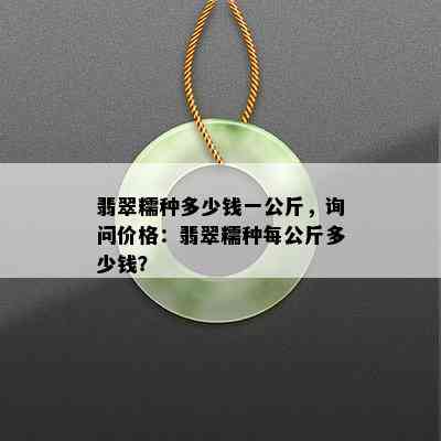 翡翠糯种多少钱一公斤，询问价格：翡翠糯种每公斤多少钱？