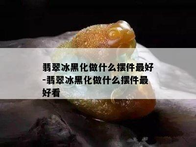 翡翠冰黑化做什么摆件更好-翡翠冰黑化做什么摆件更好看