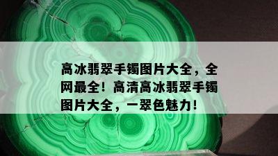 高冰翡翠手镯图片大全，全网最全！高清高冰翡翠手镯图片大全，一翠色魅力！