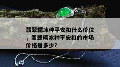 翡翠糯冰种平安扣什么价位，翡翠糯冰种平安扣的市场价格是多少？