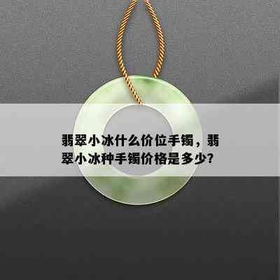 翡翠小冰什么价位手镯，翡翠小冰种手镯价格是多少？