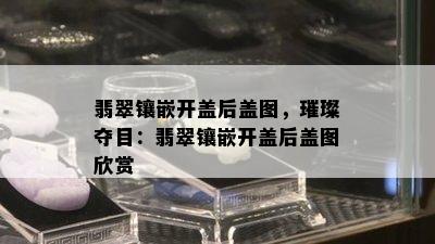 翡翠镶嵌开盖后盖图，璀璨夺目：翡翠镶嵌开盖后盖图欣赏