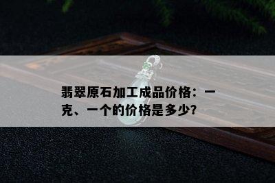 翡翠原石加工成品价格：一克、一个的价格是多少？