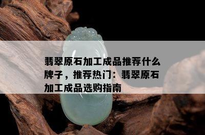 翡翠原石加工成品推荐什么牌子，推荐热门：翡翠原石加工成品选购指南