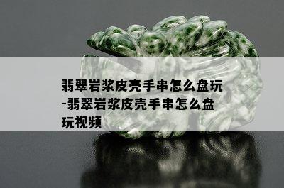 翡翠岩浆皮壳手串怎么盘玩-翡翠岩浆皮壳手串怎么盘玩视频