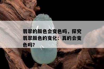 翡翠的颜色会变色吗，探究翡翠颜色的变化：真的会变色吗？