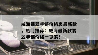 威海翡翠手链价格表最新款，热门推荐：威海最新款翡翠手链价格一览表！