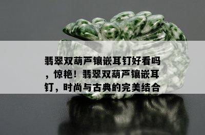 翡翠双葫芦镶嵌耳钉好看吗，惊艳！翡翠双葫芦镶嵌耳钉，时尚与古典的完美结合