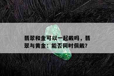 翡翠和金可以一起戴吗，翡翠与黄金：能否同时佩戴？